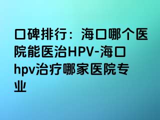 口碑排行：海口哪个医院能医治HPV-海口hpv治疗哪家医院专业