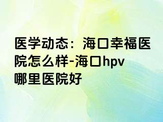 医学动态：海口幸福医院怎么样-海口hpv哪里医院好