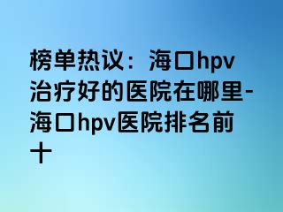 榜单热议：海口hpv治疗好的医院在哪里-海口hpv医院排名前十