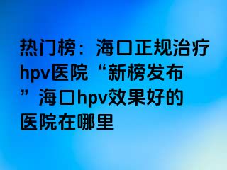 热门榜：海口正规治疗hpv医院“新榜发布”海口hpv效果好的医院在哪里