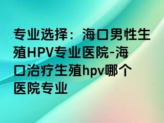 专业选择：海口男性生殖HPV专业医院-海口治疗生殖hpv哪个医院专业