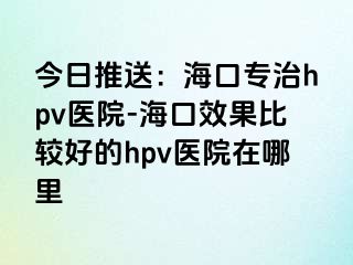 今日推送：海口专治hpv医院-海口效果比较好的hpv医院在哪里