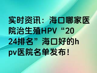 实时资讯：海口哪家医院治生殖HPV“2024排名”海口好的hpv医院名单发布！