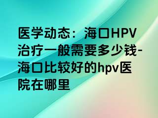 医学动态：海口HPV治疗一般需要多少钱-海口比较好的hpv医院在哪里