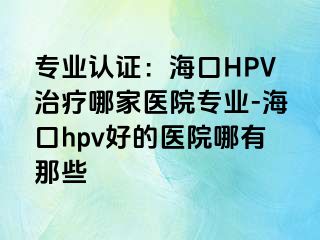 专业认证：海口HPV治疗哪家医院专业-海口hpv好的医院哪有那些