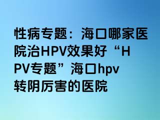 性病专题：海口哪家医院治HPV效果好“HPV专题”海口hpv转阴厉害的医院