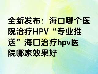 全新发布：海口哪个医院治疗HPV“专业推送”海口治疗hpv医院哪家效果好