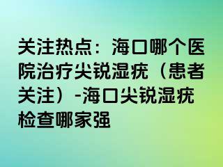 关注热点：海口哪个医院治疗尖锐湿疣（患者关注）-海口尖锐湿疣检查哪家强