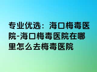 专业优选：海口梅毒医院-海口梅毒医院在哪里怎么去梅毒医院