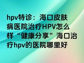 hpv特诊：海口皮肤病医院治疗HPV怎么样“健康分享”海口治疗hpv的医院哪里好