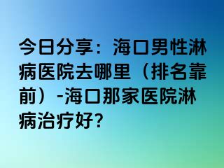 今日分享：海口男性淋病医院去哪里（排名靠前）-海口那家医院淋病治疗好？