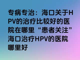 专病专治：海口关于HPV的治疗比较好的医院在哪里“患者关注”海口治疗HPV的医院哪里好