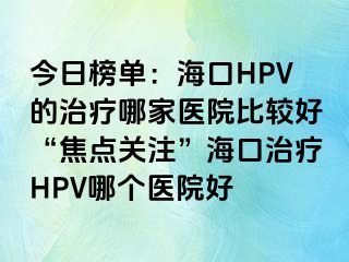 今日榜单：海口HPV的治疗哪家医院比较好“焦点关注”海口治疗HPV哪个医院好