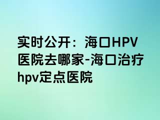 实时公开：海口HPV医院去哪家-海口治疗hpv定点医院