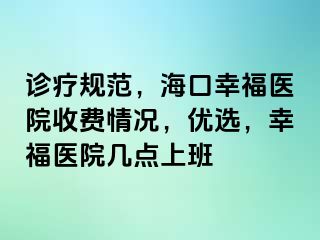 诊疗规范，海口幸福医院收费情况，优选，幸福医院几点上班