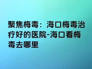 聚焦梅毒：海口梅毒治疗好的医院-海口看梅毒去哪里