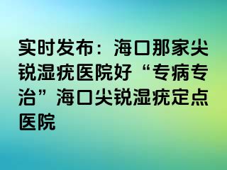 实时发布：海口那家尖锐湿疣医院好“专病专治”海口尖锐湿疣定点医院