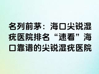 名列前茅：海口尖锐湿疣医院排名“速看”海口靠谱的尖锐湿疣医院