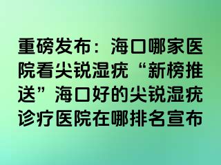 重磅发布：海口哪家医院看尖锐湿疣“新榜推送”海口好的尖锐湿疣诊疗医院在哪排名宣布