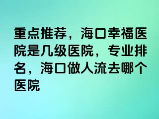 重点推荐，海口幸福医院是几级医院，专业排名，海口做人流去哪个医院