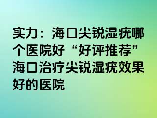 实力：海口尖锐湿疣哪个医院好“好评推荐”海口治疗尖锐湿疣效果好的医院