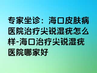 专家坐诊：海口皮肤病医院治疗尖锐湿疣怎么样-海口治疗尖锐湿疣医院哪家好