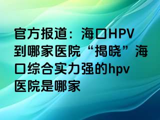 官方报道：海口HPV到哪家医院“揭晓”海口综合实力强的hpv医院是哪家