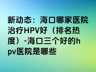 新动态：海口哪家医院治疗HPV好（排名热度）-海口三个好的hpv医院是哪些