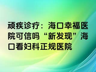 顽疾诊疗：海口幸福医院可信吗“新发现”海口看妇科正规医院