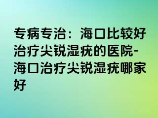 专病专治：海口比较好治疗尖锐湿疣的医院-海口治疗尖锐湿疣哪家好