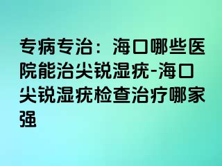 专病专治：海口哪些医院能治尖锐湿疣-海口尖锐湿疣检查治疗哪家强