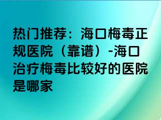 热门推荐：海口梅毒正规医院（靠谱）-海口治疗梅毒比较好的医院是哪家