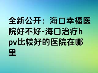 全新公开：海口幸福医院好不好-海口治疗hpv比较好的医院在哪里