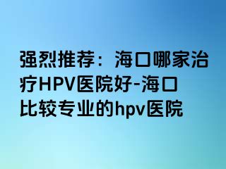 强烈推荐：海口哪家治疗HPV医院好-海口比较专业的hpv医院