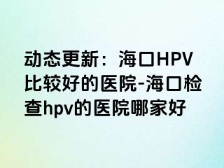 动态更新：海口HPV比较好的医院-海口检查hpv的医院哪家好