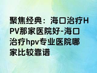 聚焦经典：海口治疗HPV那家医院好-海口治疗hpv专业医院哪家比较靠谱