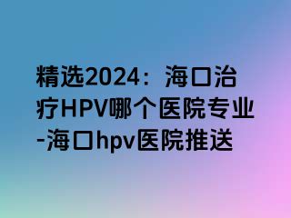 精选2024：海口治疗HPV哪个医院专业-海口hpv医院推送