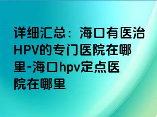 详细汇总：海口有医治HPV的专门医院在哪里-海口hpv定点医院在哪里