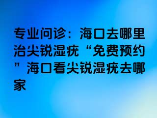 专业问诊：海口去哪里治尖锐湿疣“免费预约”海口看尖锐湿疣去哪家