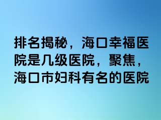 排名揭秘，海口幸福医院是几级医院，聚焦，海口市妇科有名的医院