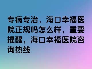 专病专治，海口幸福医院正规吗怎么样，重要提醒，海口幸福医院咨询热线