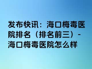 发布快讯：海口梅毒医院排名（排名前三）-海口梅毒医院怎么样