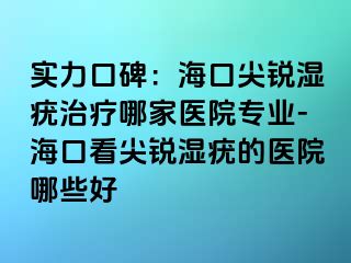 实力口碑：海口尖锐湿疣治疗哪家医院专业-海口看尖锐湿疣的医院哪些好