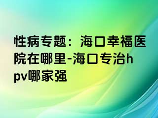 性病专题：海口幸福医院在哪里-海口专治hpv哪家强