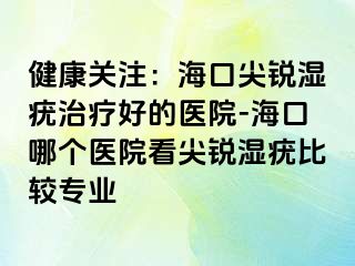 健康关注：海口尖锐湿疣治疗好的医院-海口哪个医院看尖锐湿疣比较专业