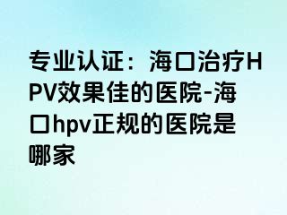 专业认证：海口治疗HPV效果佳的医院-海口hpv正规的医院是哪家