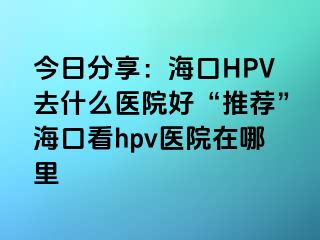 今日分享：海口HPV去什么医院好“推荐”海口看hpv医院在哪里