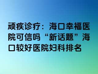 顽疾诊疗：海口幸福医院可信吗“新话题”海口较好医院妇科排名