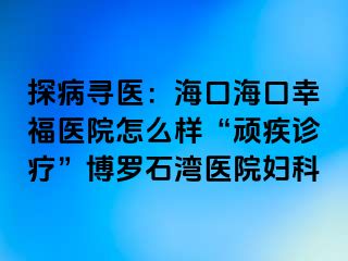 探病寻医：海口海口幸福医院怎么样“顽疾诊疗”博罗石湾医院妇科