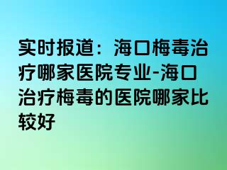 实时报道：海口梅毒治疗哪家医院专业-海口治疗梅毒的医院哪家比较好